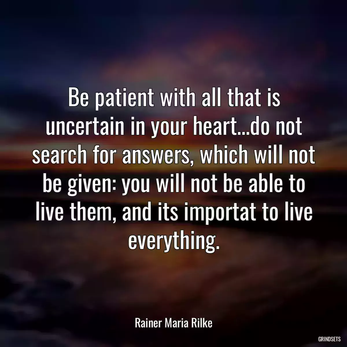 Be patient with all that is uncertain in your heart...do not search for answers, which will not be given: you will not be able to live them, and its importat to live everything.