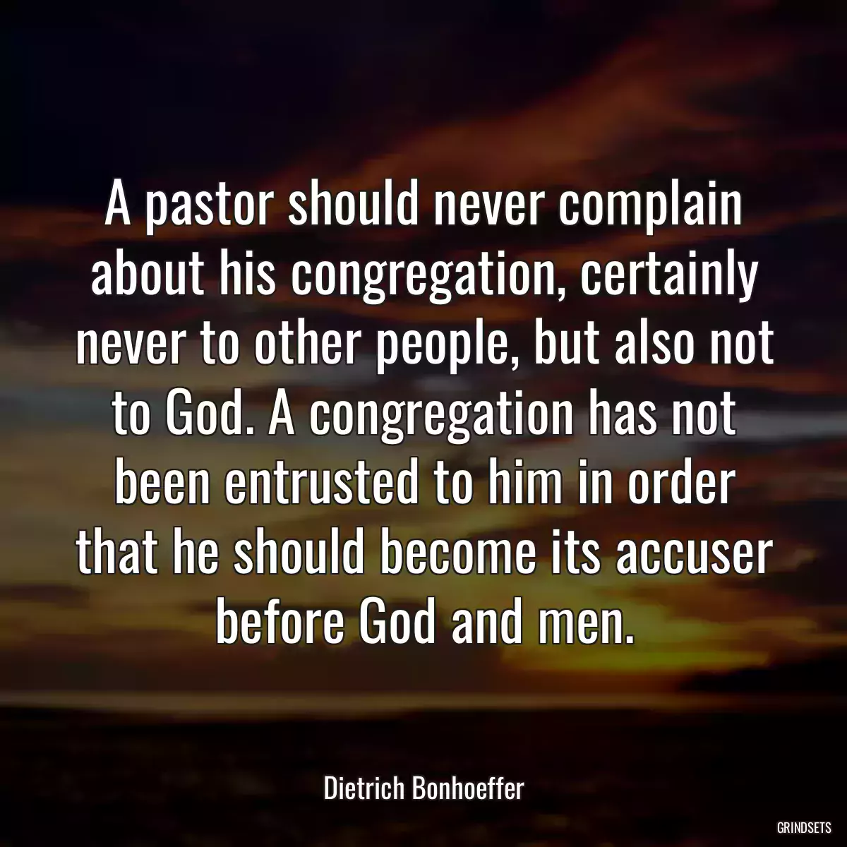 A pastor should never complain about his congregation, certainly never to other people, but also not to God. A congregation has not been entrusted to him in order that he should become its accuser before God and men.