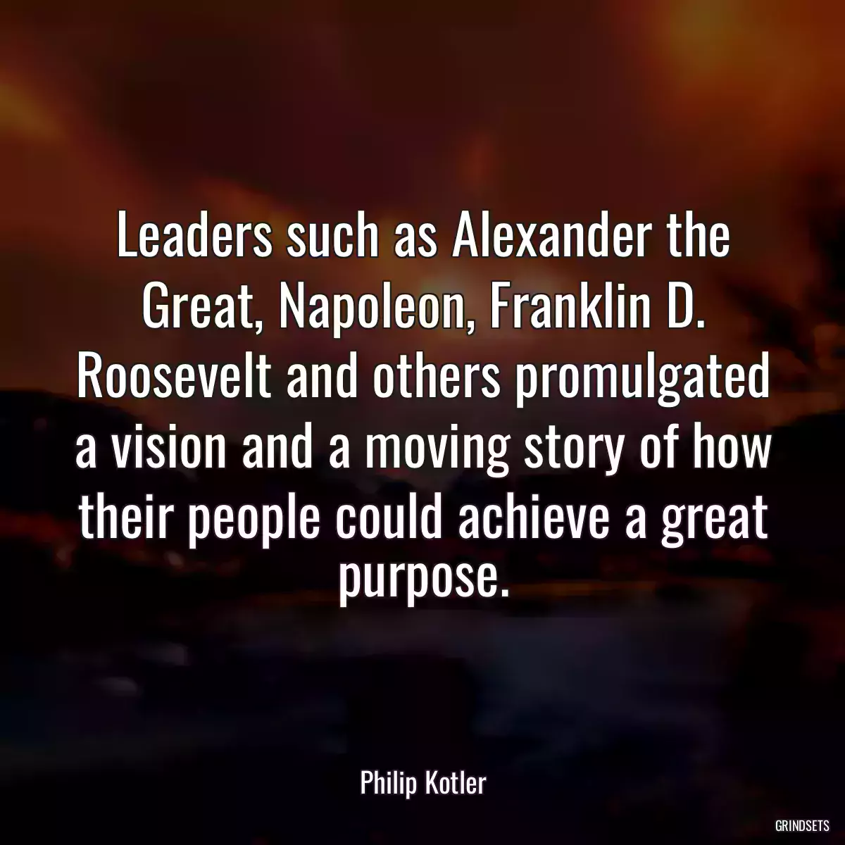 Leaders such as Alexander the Great, Napoleon, Franklin D. Roosevelt and others promulgated a vision and a moving story of how their people could achieve a great purpose.