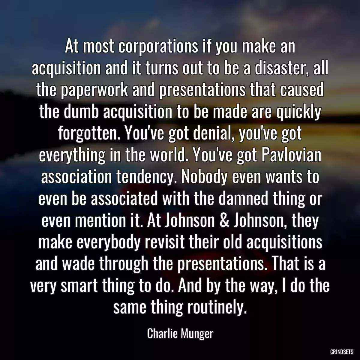 At most corporations if you make an acquisition and it turns out to be a disaster, all the paperwork and presentations that caused the dumb acquisition to be made are quickly forgotten. You\'ve got denial, you\'ve got everything in the world. You\'ve got Pavlovian association tendency. Nobody even wants to even be associated with the damned thing or even mention it. At Johnson & Johnson, they make everybody revisit their old acquisitions and wade through the presentations. That is a very smart thing to do. And by the way, I do the same thing routinely.