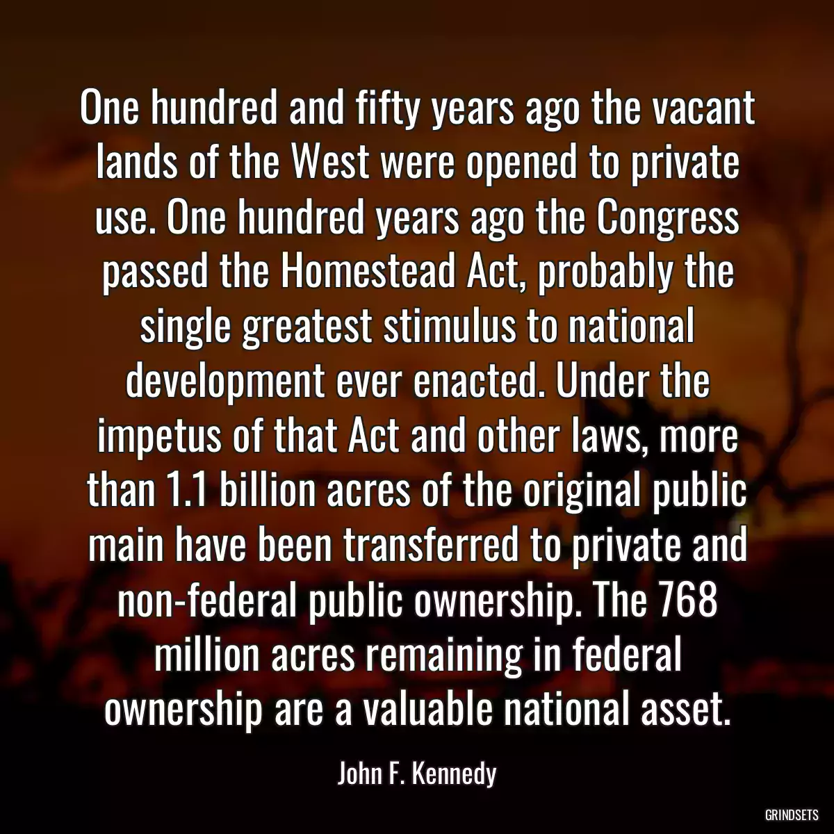 One hundred and fifty years ago the vacant lands of the West were opened to private use. One hundred years ago the Congress passed the Homestead Act, probably the single greatest stimulus to national development ever enacted. Under the impetus of that Act and other laws, more than 1.1 billion acres of the original public main have been transferred to private and non-federal public ownership. The 768 million acres remaining in federal ownership are a valuable national asset.