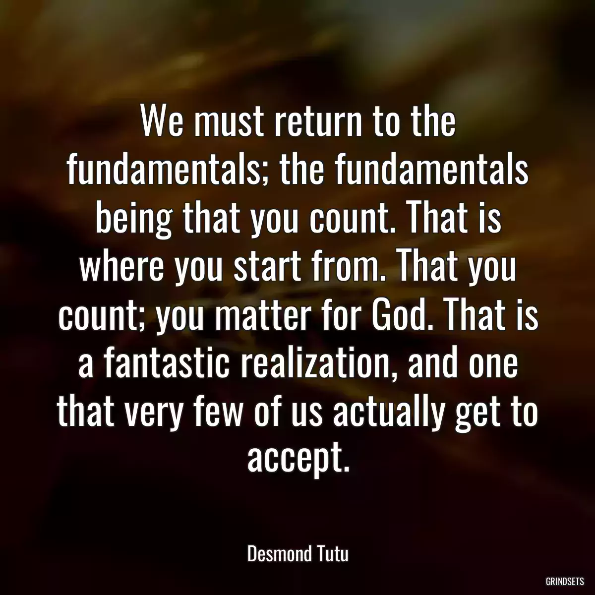 We must return to the fundamentals; the fundamentals being that you count. That is where you start from. That you count; you matter for God. That is a fantastic realization, and one that very few of us actually get to accept.