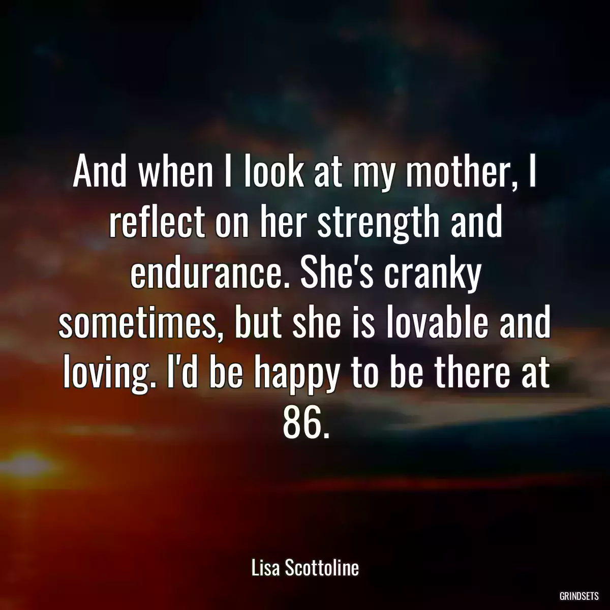 And when I look at my mother, I reflect on her strength and endurance. She\'s cranky sometimes, but she is lovable and loving. I\'d be happy to be there at 86.