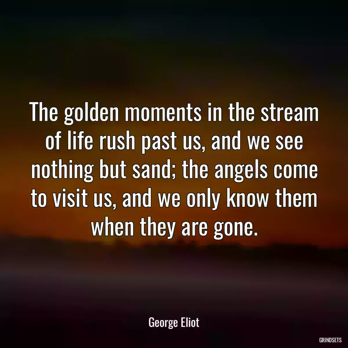 The golden moments in the stream of life rush past us, and we see nothing but sand; the angels come to visit us, and we only know them when they are gone.