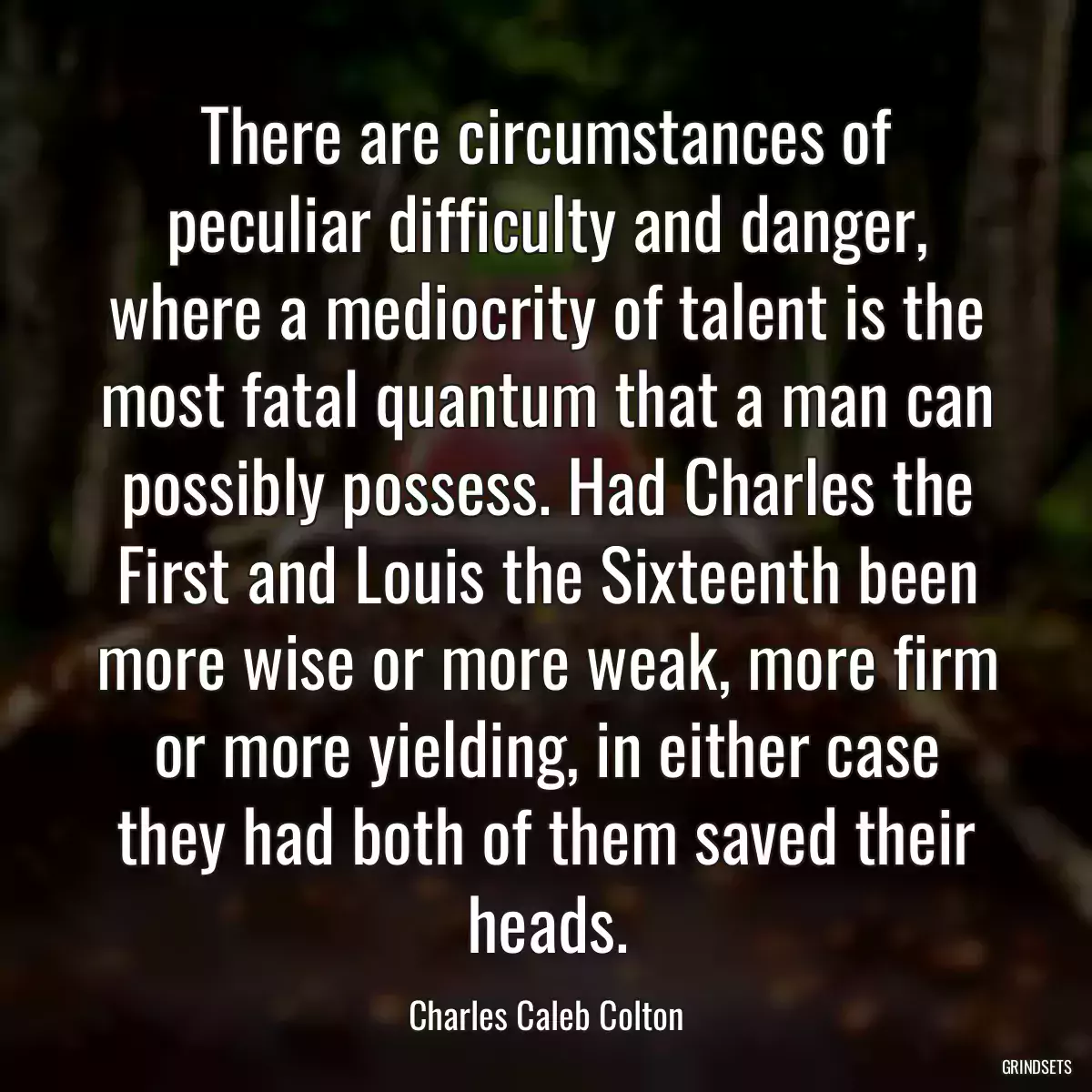 There are circumstances of peculiar difficulty and danger, where a mediocrity of talent is the most fatal quantum that a man can possibly possess. Had Charles the First and Louis the Sixteenth been more wise or more weak, more firm or more yielding, in either case they had both of them saved their heads.