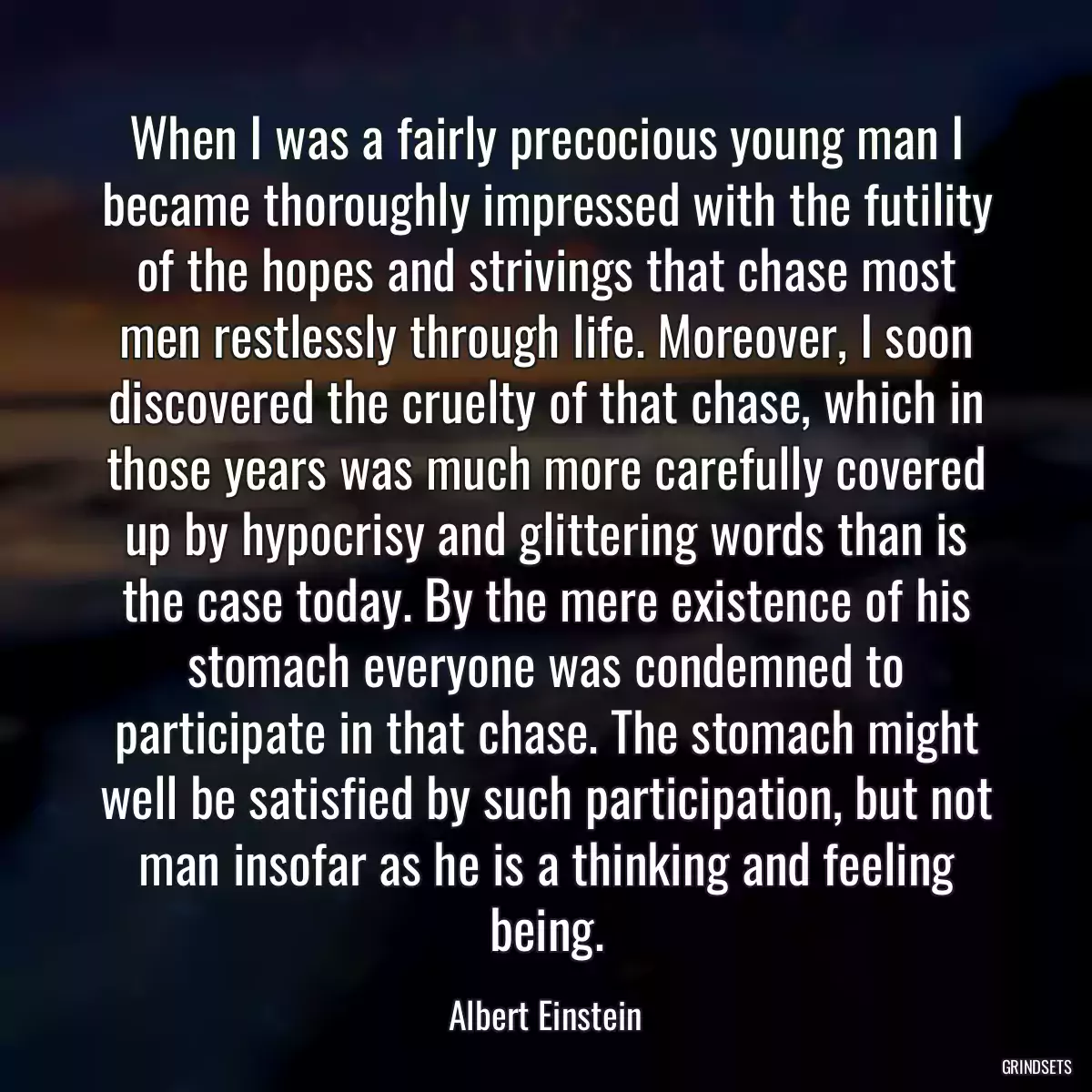 When I was a fairly precocious young man I became thoroughly impressed with the futility of the hopes and strivings that chase most men restlessly through life. Moreover, I soon discovered the cruelty of that chase, which in those years was much more carefully covered up by hypocrisy and glittering words than is the case today. By the mere existence of his stomach everyone was condemned to participate in that chase. The stomach might well be satisfied by such participation, but not man insofar as he is a thinking and feeling being.