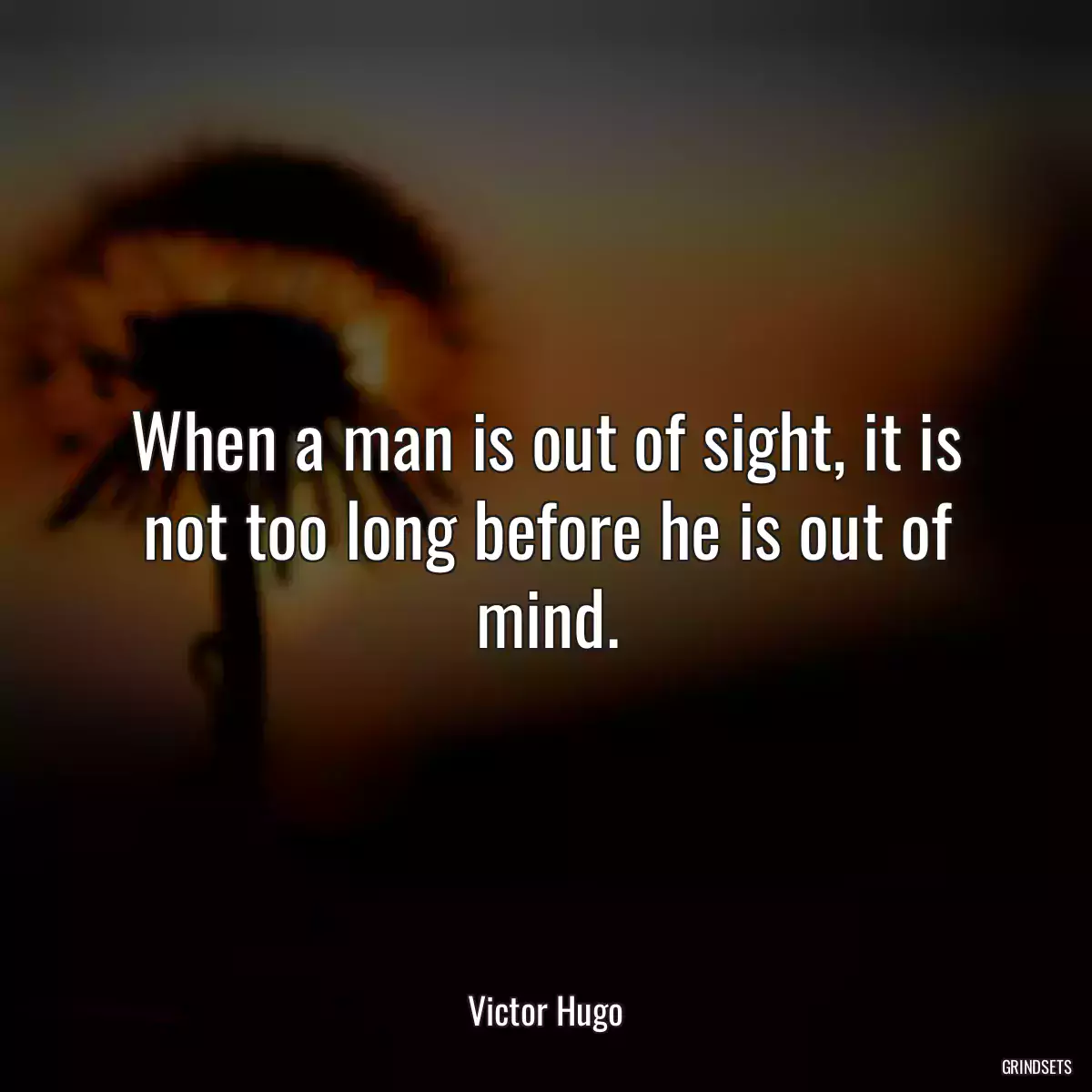 When a man is out of sight, it is not too long before he is out of mind.