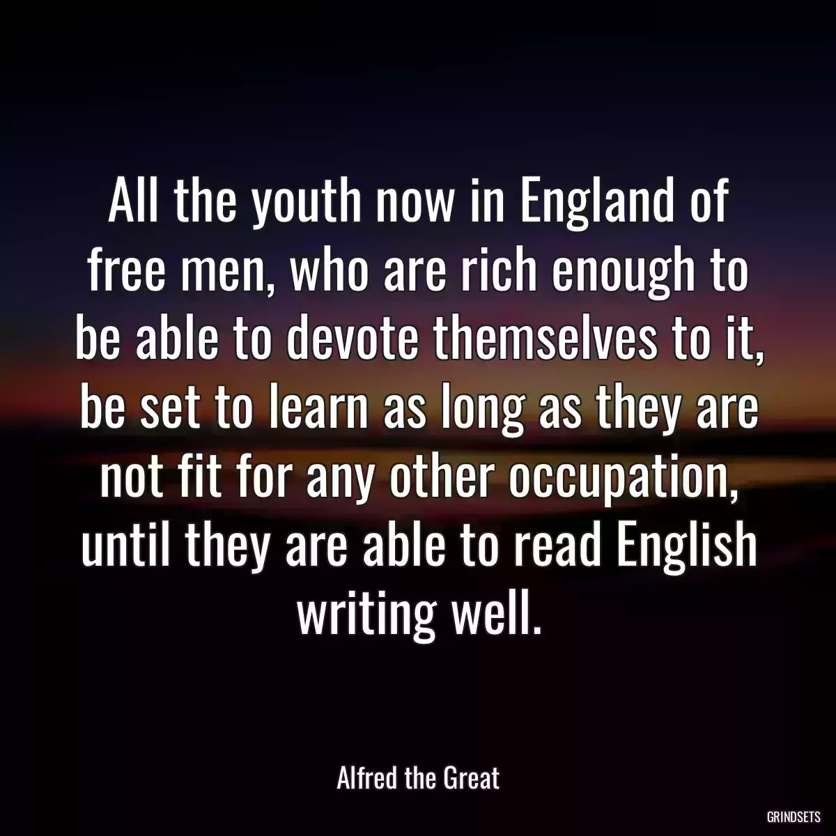 All the youth now in England of free men, who are rich enough to be able to devote themselves to it, be set to learn as long as they are not fit for any other occupation, until they are able to read English writing well.