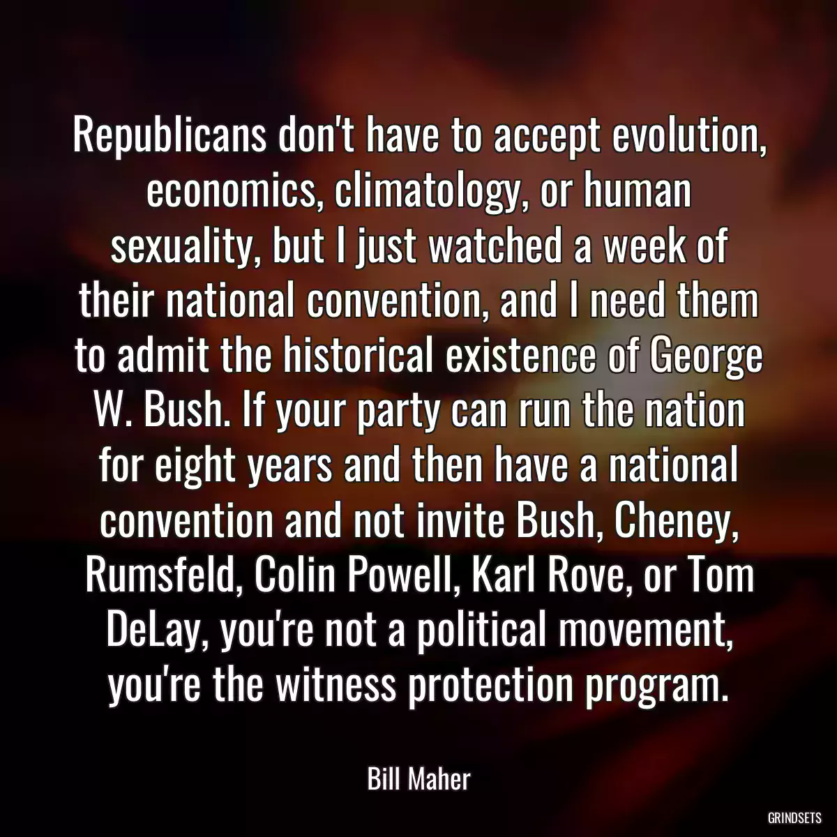 Republicans don\'t have to accept evolution, economics, climatology, or human sexuality, but I just watched a week of their national convention, and I need them to admit the historical existence of George W. Bush. If your party can run the nation for eight years and then have a national convention and not invite Bush, Cheney, Rumsfeld, Colin Powell, Karl Rove, or Tom DeLay, you\'re not a political movement, you\'re the witness protection program.