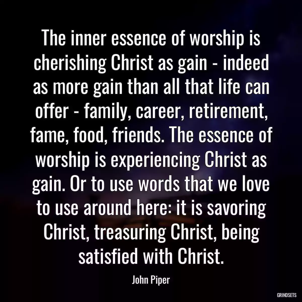 The inner essence of worship is cherishing Christ as gain - indeed as more gain than all that life can offer - family, career, retirement, fame, food, friends. The essence of worship is experiencing Christ as gain. Or to use words that we love to use around here: it is savoring Christ, treasuring Christ, being satisfied with Christ.