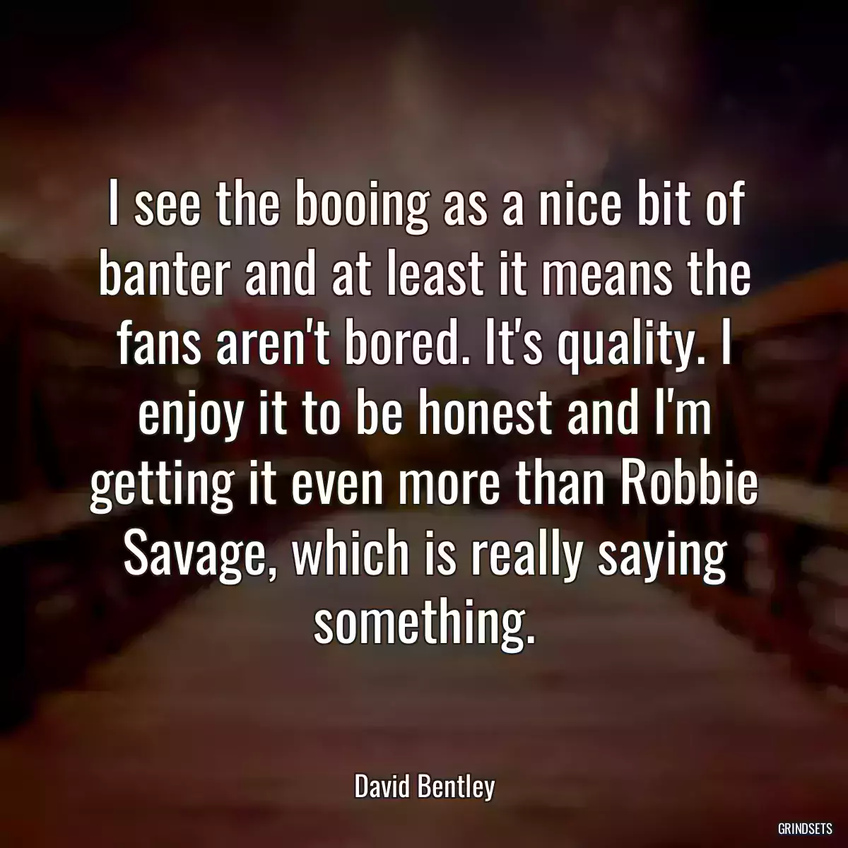 I see the booing as a nice bit of banter and at least it means the fans aren\'t bored. It\'s quality. I enjoy it to be honest and I\'m getting it even more than Robbie Savage, which is really saying something.