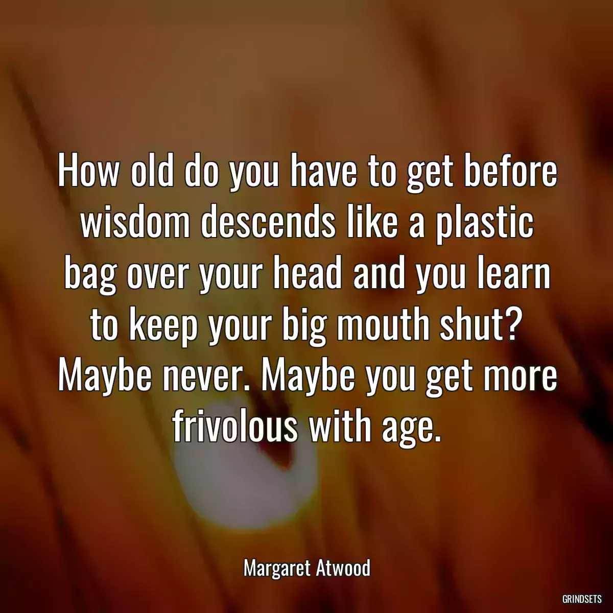 How old do you have to get before wisdom descends like a plastic bag over your head and you learn to keep your big mouth shut? Maybe never. Maybe you get more frivolous with age.