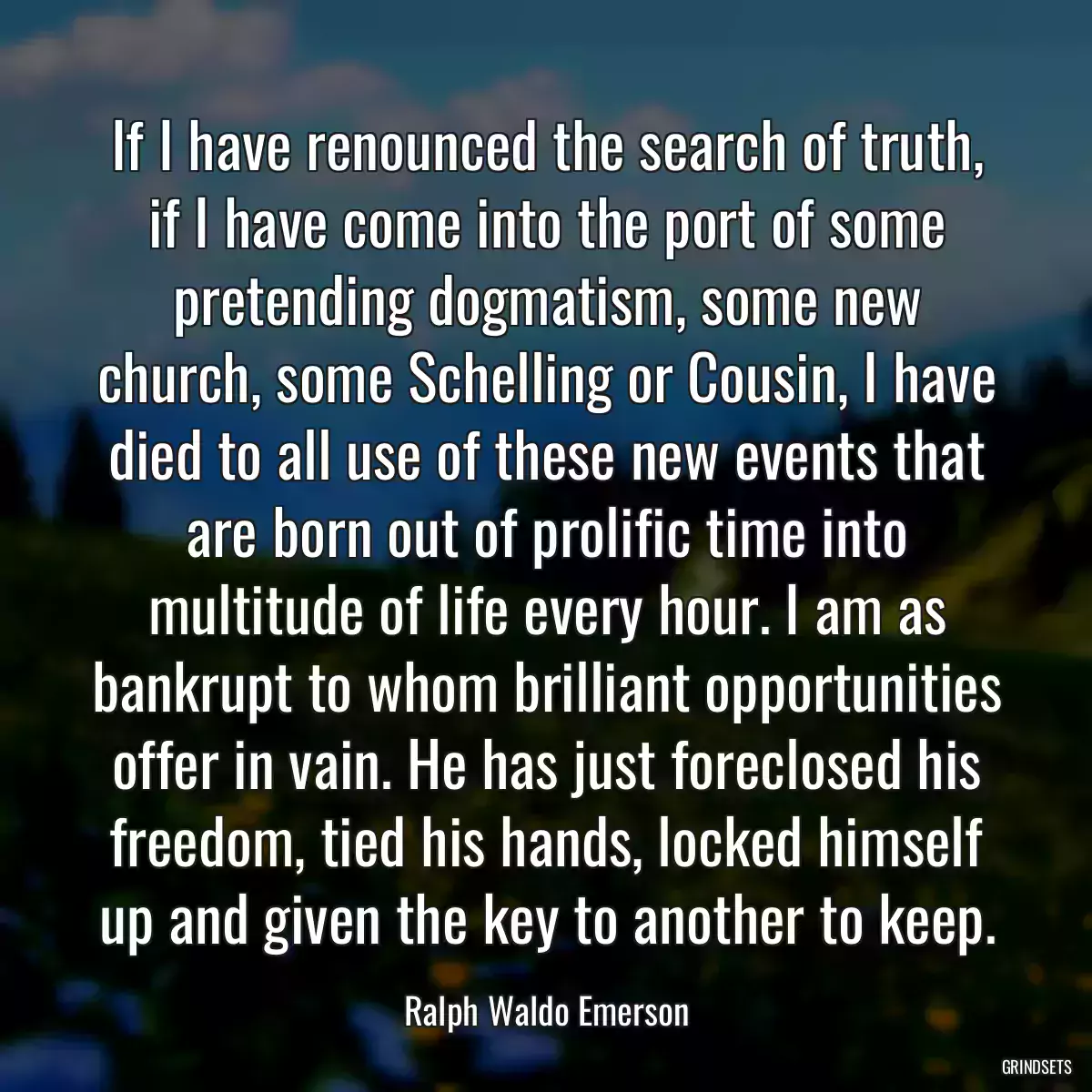 If I have renounced the search of truth, if I have come into the port of some pretending dogmatism, some new church, some Schelling or Cousin, I have died to all use of these new events that are born out of prolific time into multitude of life every hour. I am as bankrupt to whom brilliant opportunities offer in vain. He has just foreclosed his freedom, tied his hands, locked himself up and given the key to another to keep.