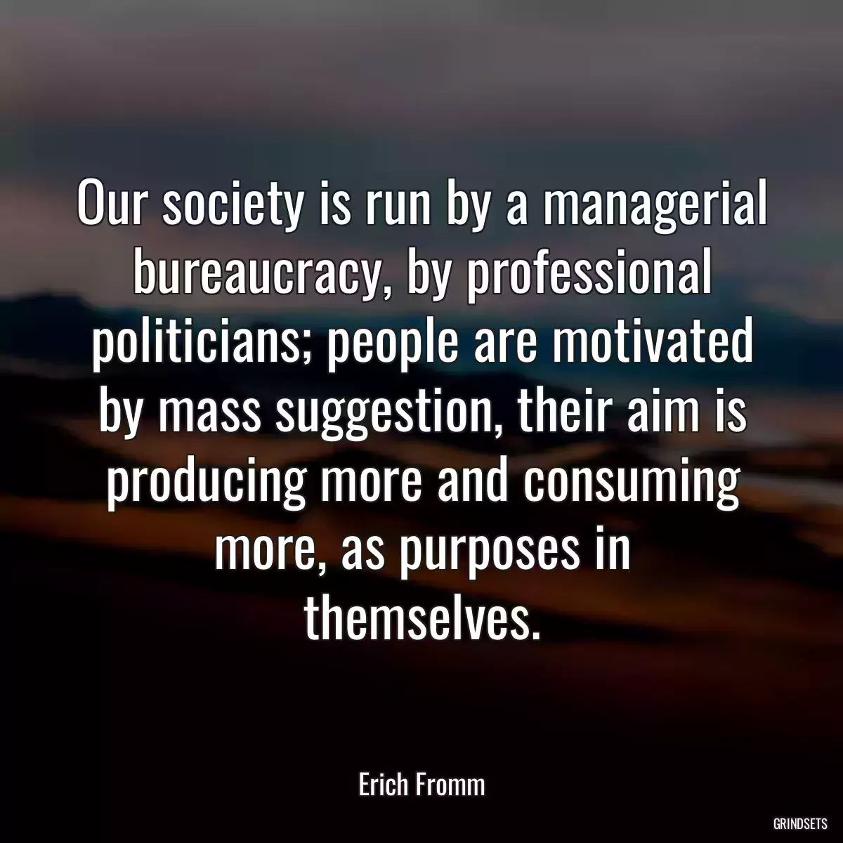 Our society is run by a managerial bureaucracy, by professional politicians; people are motivated by mass suggestion, their aim is producing more and consuming more, as purposes in
themselves.