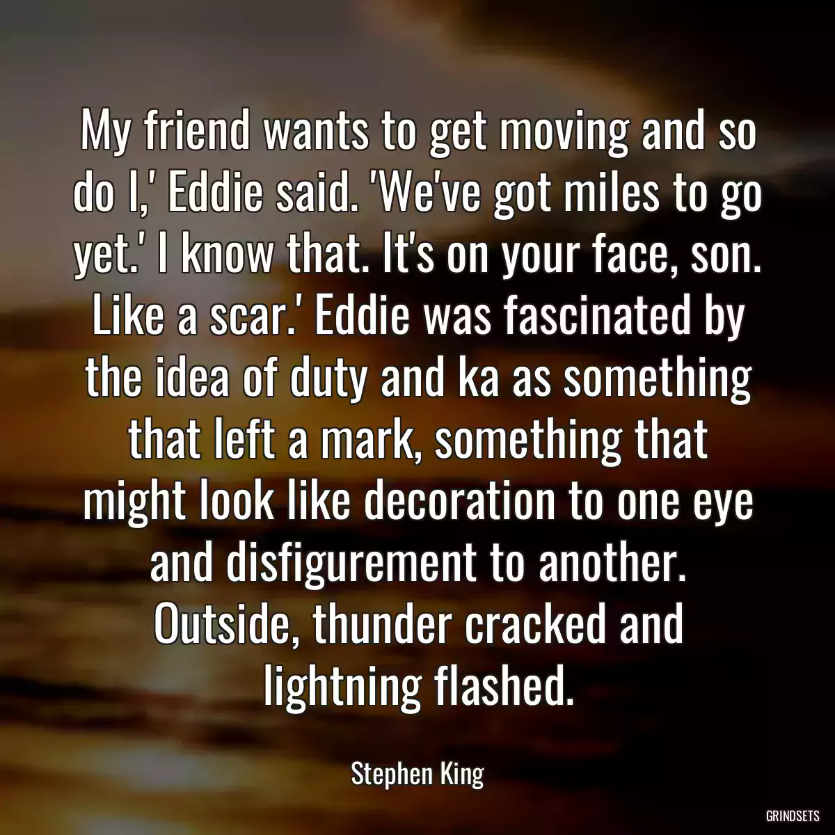 My friend wants to get moving and so do I,\' Eddie said. \'We\'ve got miles to go yet.\' I know that. It\'s on your face, son. Like a scar.\' Eddie was fascinated by the idea of duty and ka as something that left a mark, something that might look like decoration to one eye and disfigurement to another. Outside, thunder cracked and lightning flashed.