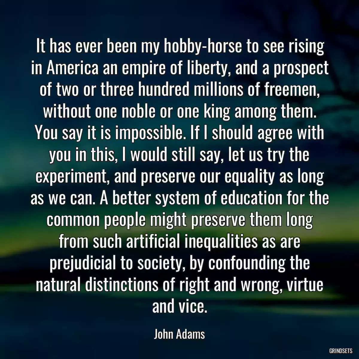 It has ever been my hobby-horse to see rising in America an empire of liberty, and a prospect of two or three hundred millions of freemen, without one noble or one king among them. You say it is impossible. If I should agree with you in this, I would still say, let us try the experiment, and preserve our equality as long as we can. A better system of education for the common people might preserve them long from such artificial inequalities as are prejudicial to society, by confounding the natural distinctions of right and wrong, virtue and vice.