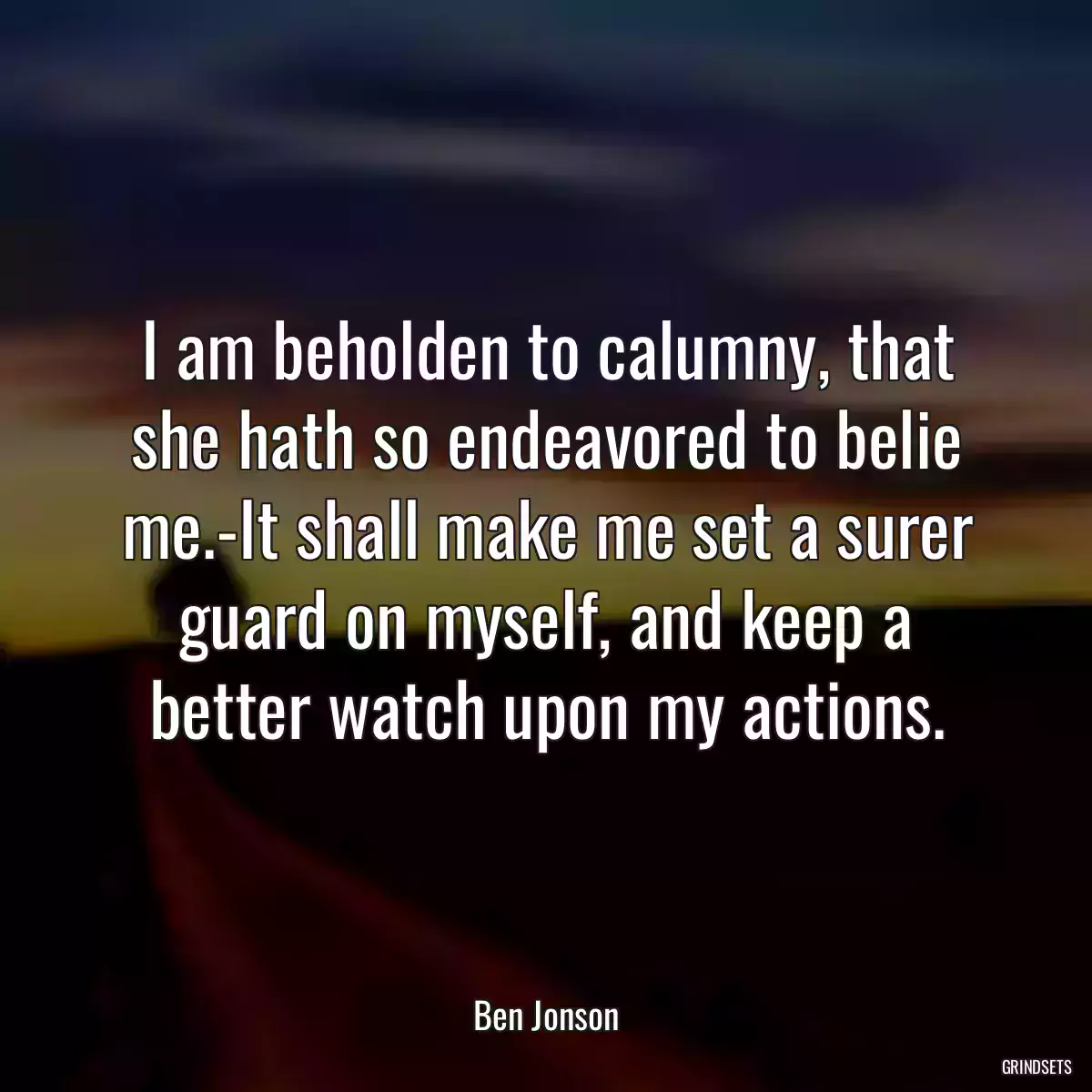 I am beholden to calumny, that she hath so endeavored to belie me.-It shall make me set a surer guard on myself, and keep a better watch upon my actions.