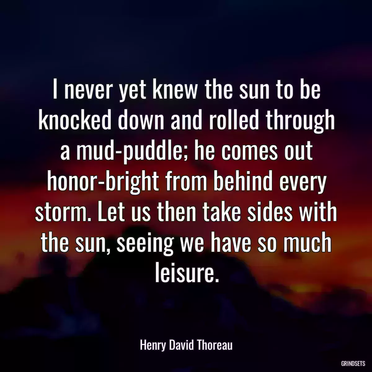 I never yet knew the sun to be knocked down and rolled through a mud-puddle; he comes out honor-bright from behind every storm. Let us then take sides with the sun, seeing we have so much leisure.