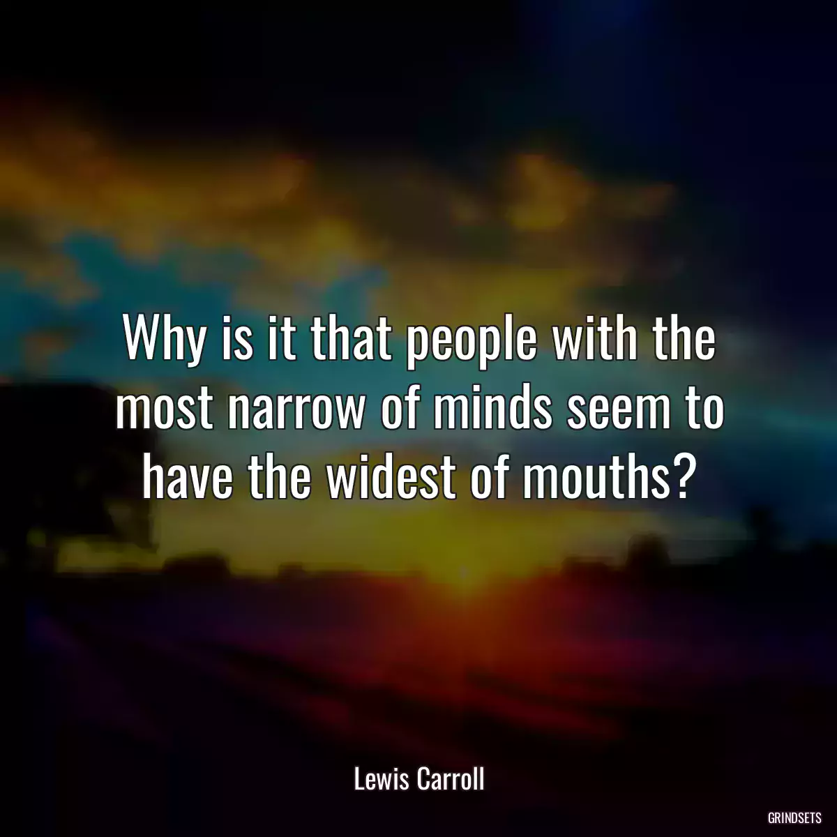 Why is it that people with the most narrow of minds seem to have the widest of mouths?