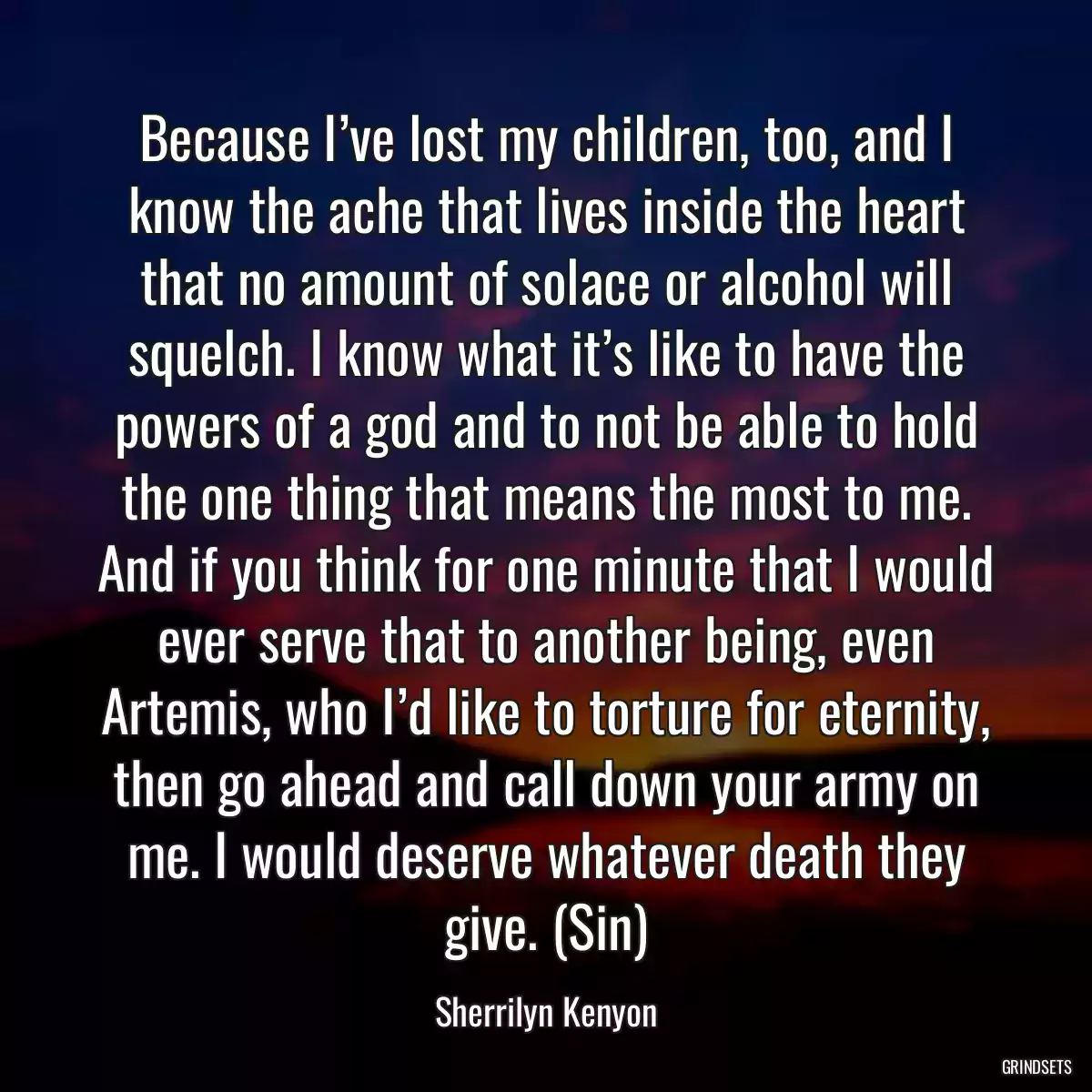 Because I’ve lost my children, too, and I know the ache that lives inside the heart that no amount of solace or alcohol will squelch. I know what it’s like to have the powers of a god and to not be able to hold the one thing that means the most to me. And if you think for one minute that I would ever serve that to another being, even Artemis, who I’d like to torture for eternity, then go ahead and call down your army on me. I would deserve whatever death they give. (Sin)