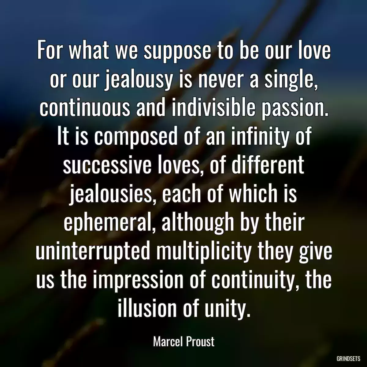 For what we suppose to be our love or our jealousy is never a single, continuous and indivisible passion. It is composed of an infinity of successive loves, of different jealousies, each of which is ephemeral, although by their uninterrupted multiplicity they give us the impression of continuity, the illusion of unity.