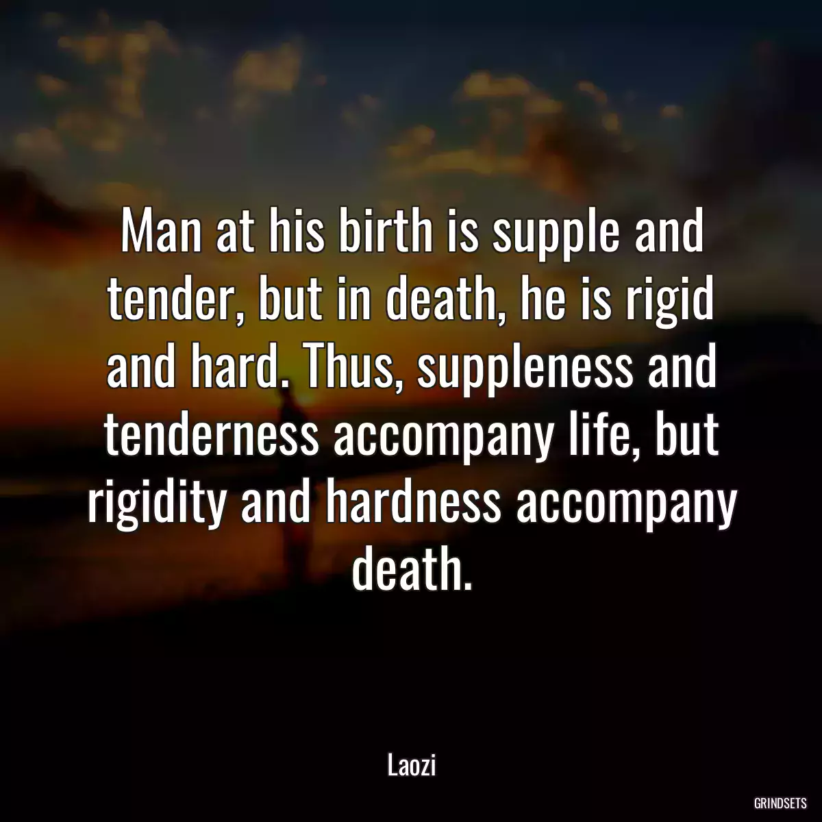 Man at his birth is supple and tender, but in death, he is rigid and hard. Thus, suppleness and tenderness accompany life, but rigidity and hardness accompany death.