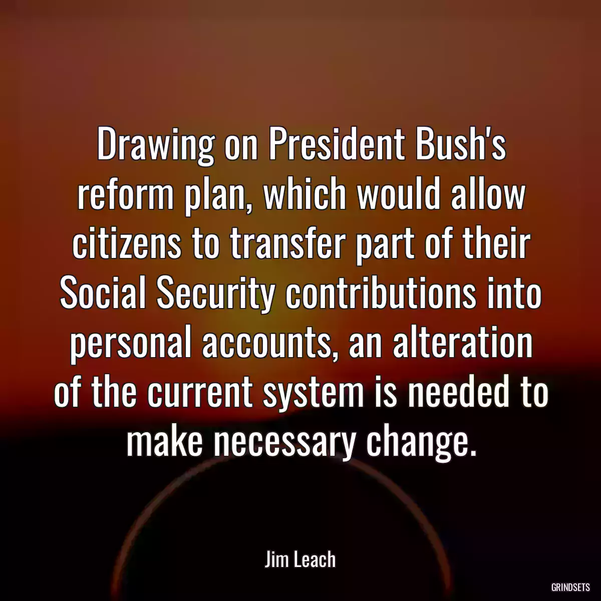 Drawing on President Bush\'s reform plan, which would allow citizens to transfer part of their Social Security contributions into personal accounts, an alteration of the current system is needed to make necessary change.