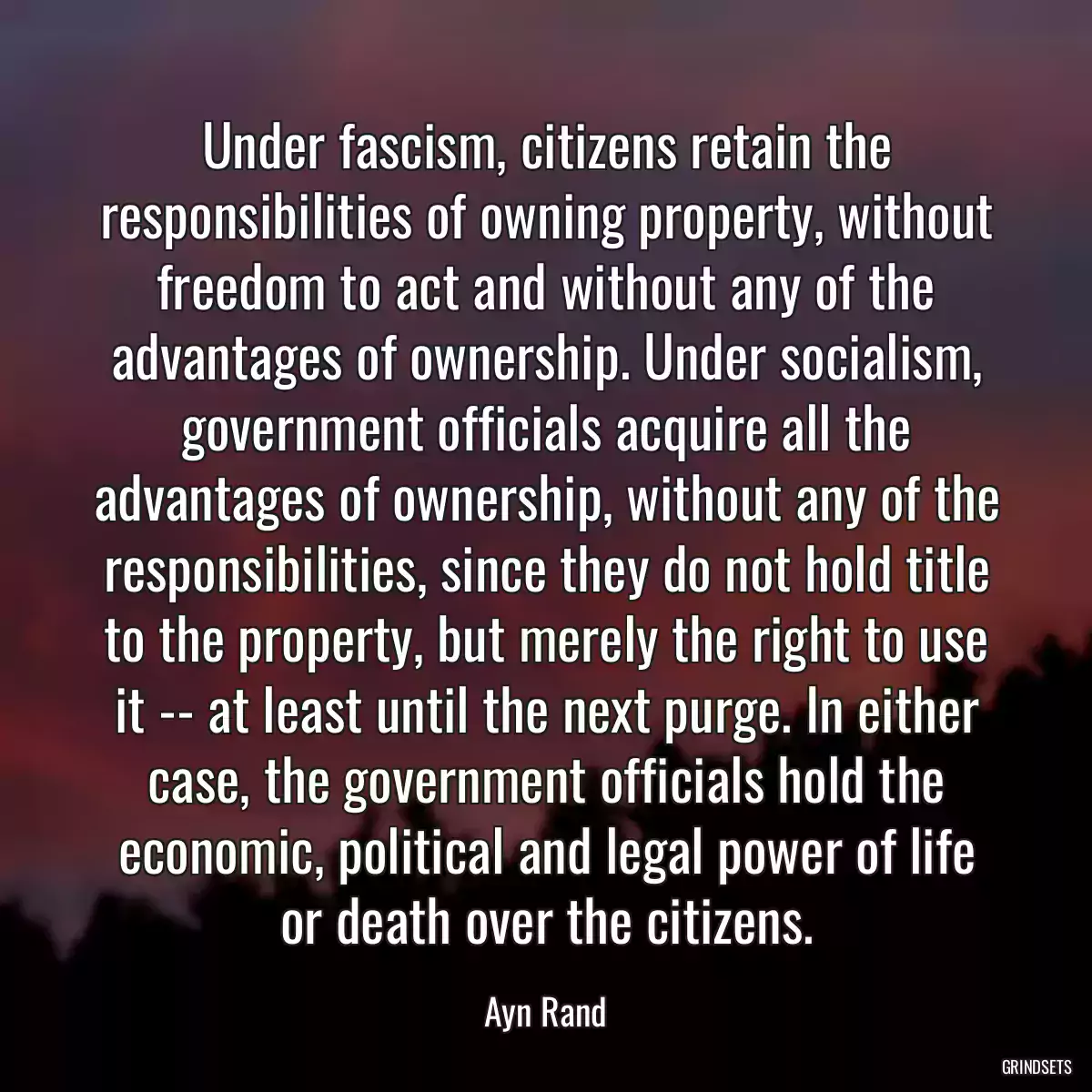 Under fascism, citizens retain the responsibilities of owning property, without freedom to act and without any of the advantages of ownership. Under socialism, government officials acquire all the advantages of ownership, without any of the responsibilities, since they do not hold title to the property, but merely the right to use it -- at least until the next purge. In either case, the government officials hold the economic, political and legal power of life or death over the citizens.