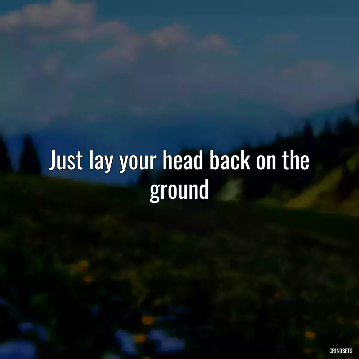 Just lay your head back on the ground
