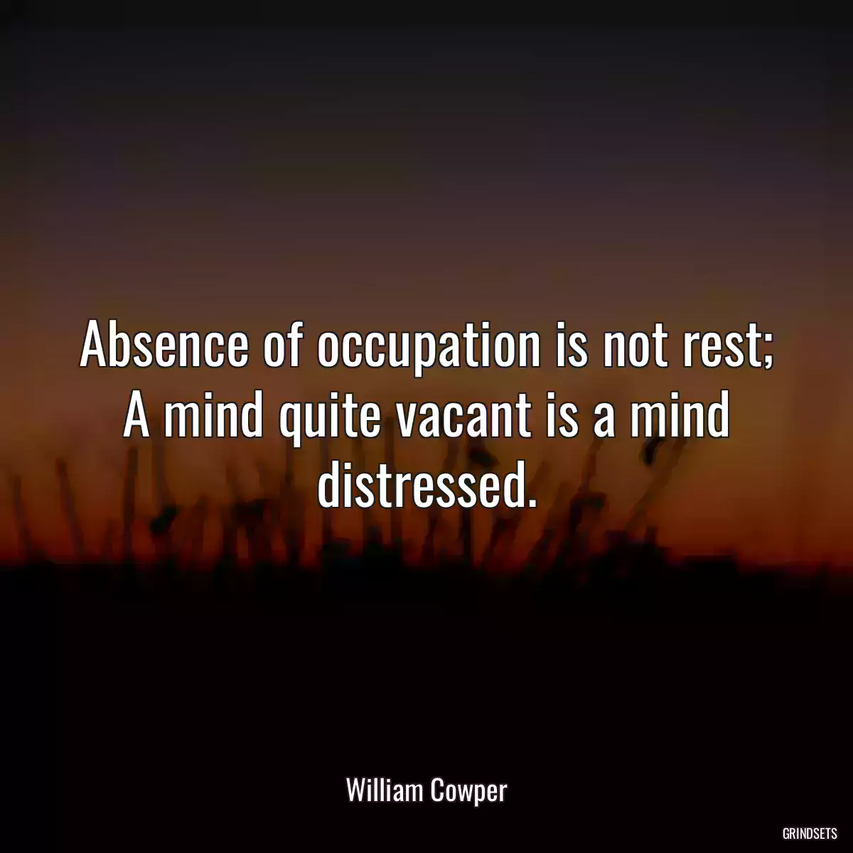 Absence of occupation is not rest; A mind quite vacant is a mind distressed.