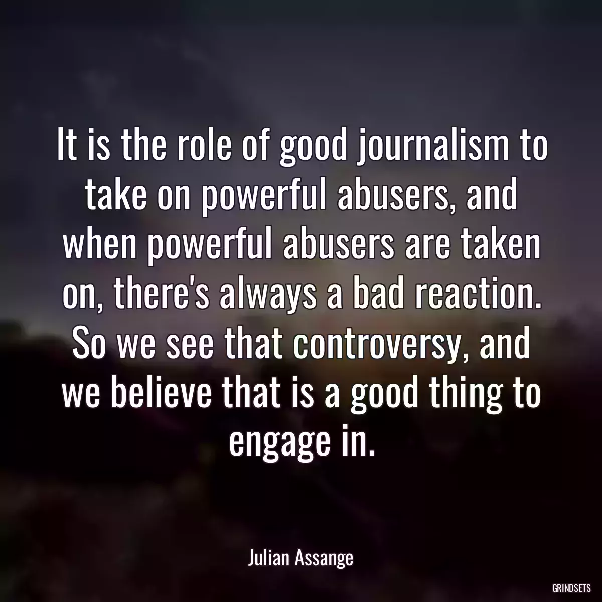 It is the role of good journalism to take on powerful abusers, and when powerful abusers are taken on, there\'s always a bad reaction. So we see that controversy, and we believe that is a good thing to engage in.