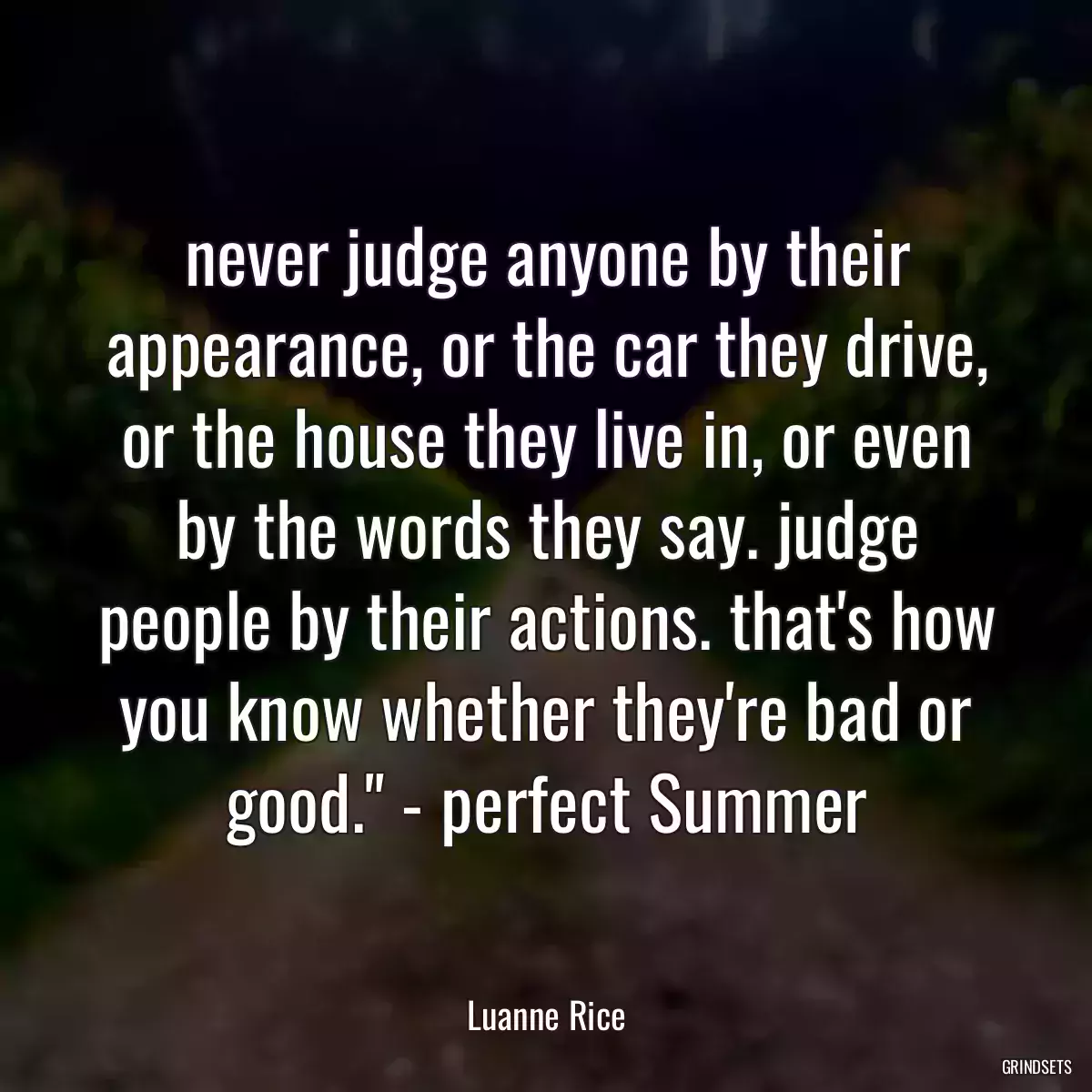 never judge anyone by their appearance, or the car they drive, or the house they live in, or even by the words they say. judge people by their actions. that\'s how you know whether they\'re bad or good.\