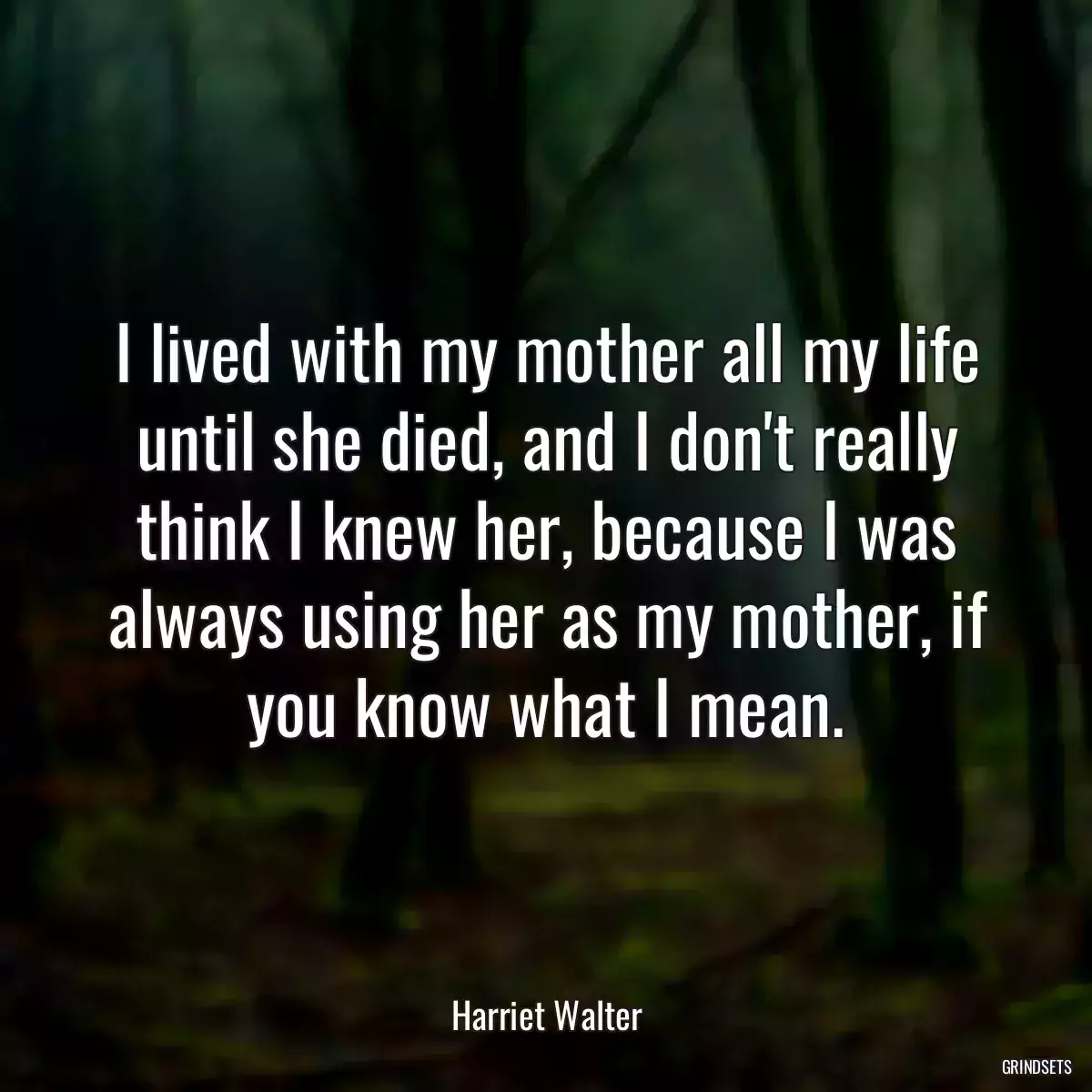 I lived with my mother all my life until she died, and I don\'t really think I knew her, because I was always using her as my mother, if you know what I mean.