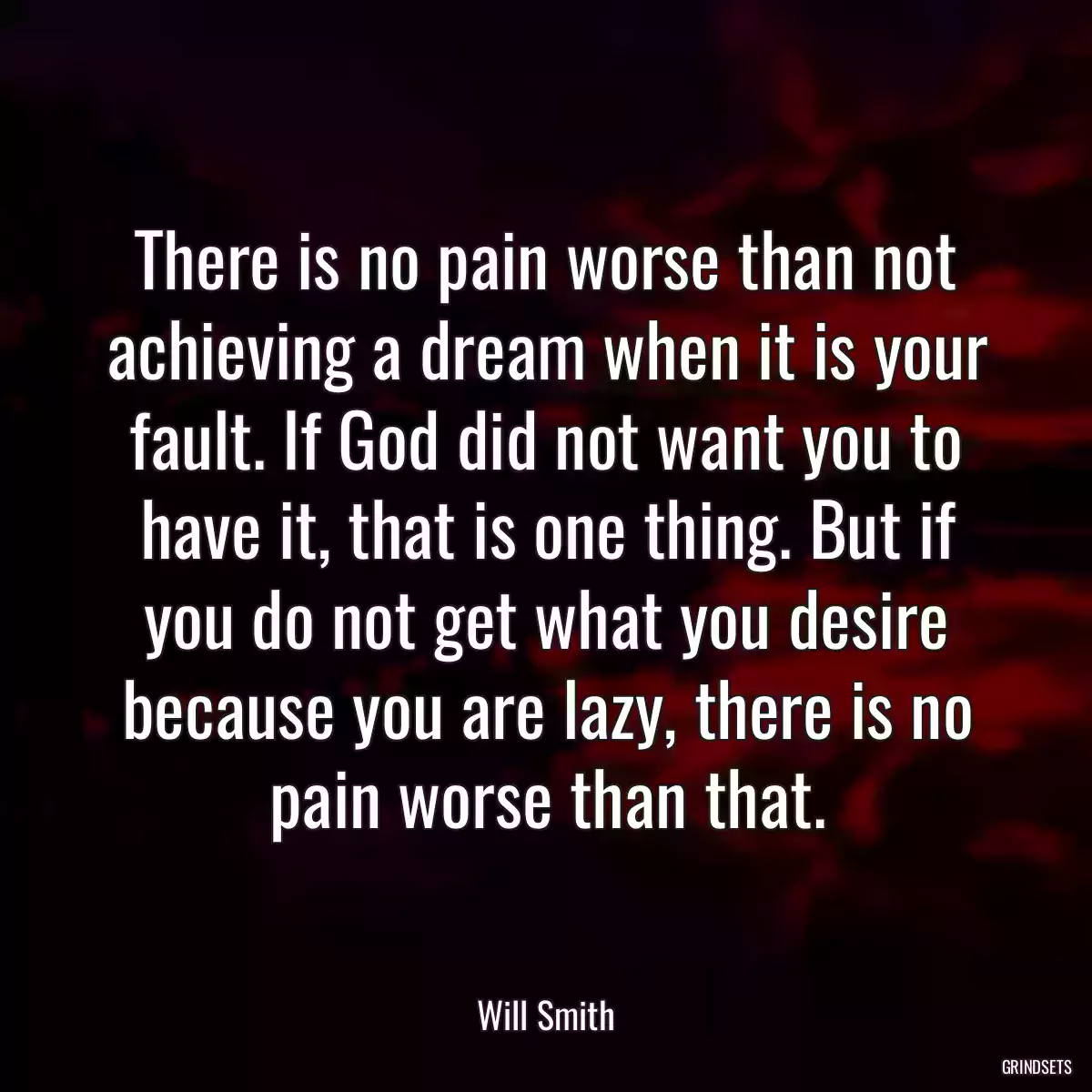 There is no pain worse than not achieving a dream when it is your fault. If God did not want you to have it, that is one thing. But if you do not get what you desire because you are lazy, there is no pain worse than that.