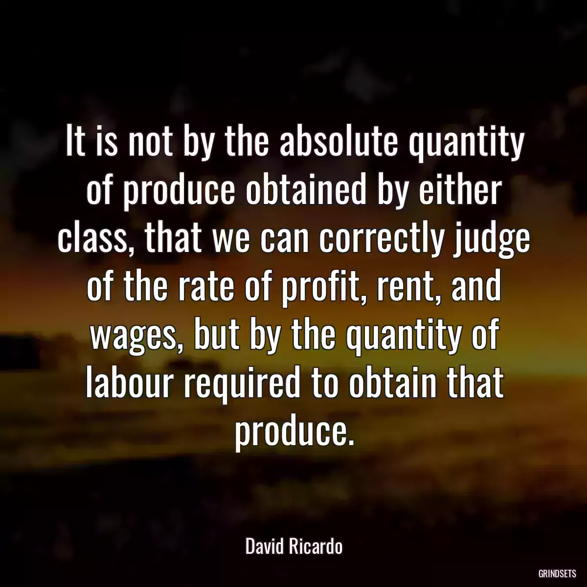 It is not by the absolute quantity of produce obtained by either class, that we can correctly judge of the rate of profit, rent, and wages, but by the quantity of labour required to obtain that produce.