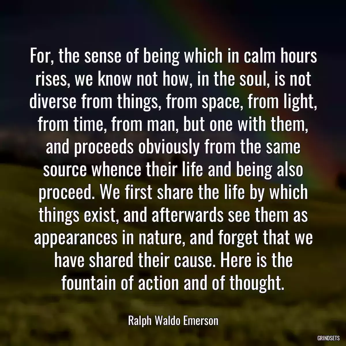 For, the sense of being which in calm hours rises, we know not how, in the soul, is not diverse from things, from space, from light, from time, from man, but one with them, and proceeds obviously from the same source whence their life and being also proceed. We first share the life by which things exist, and afterwards see them as appearances in nature, and forget that we have shared their cause. Here is the fountain of action and of thought.