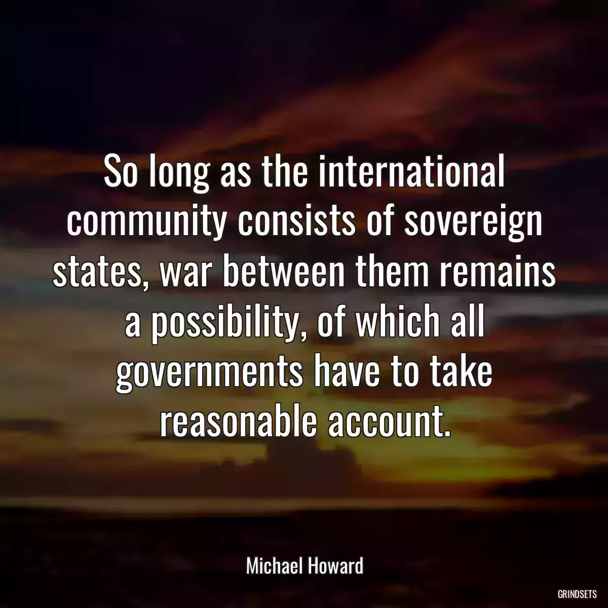 So long as the international community consists of sovereign states, war between them remains a possibility, of which all governments have to take reasonable account.