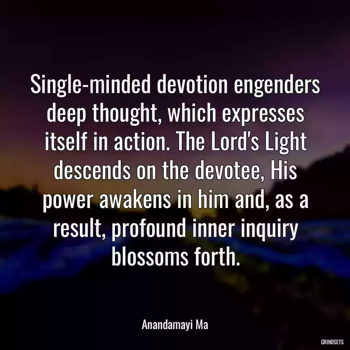 Single-minded devotion engenders deep thought, which expresses itself in action. The Lord\'s Light descends on the devotee, His power awakens in him and, as a result, profound inner inquiry blossoms forth.