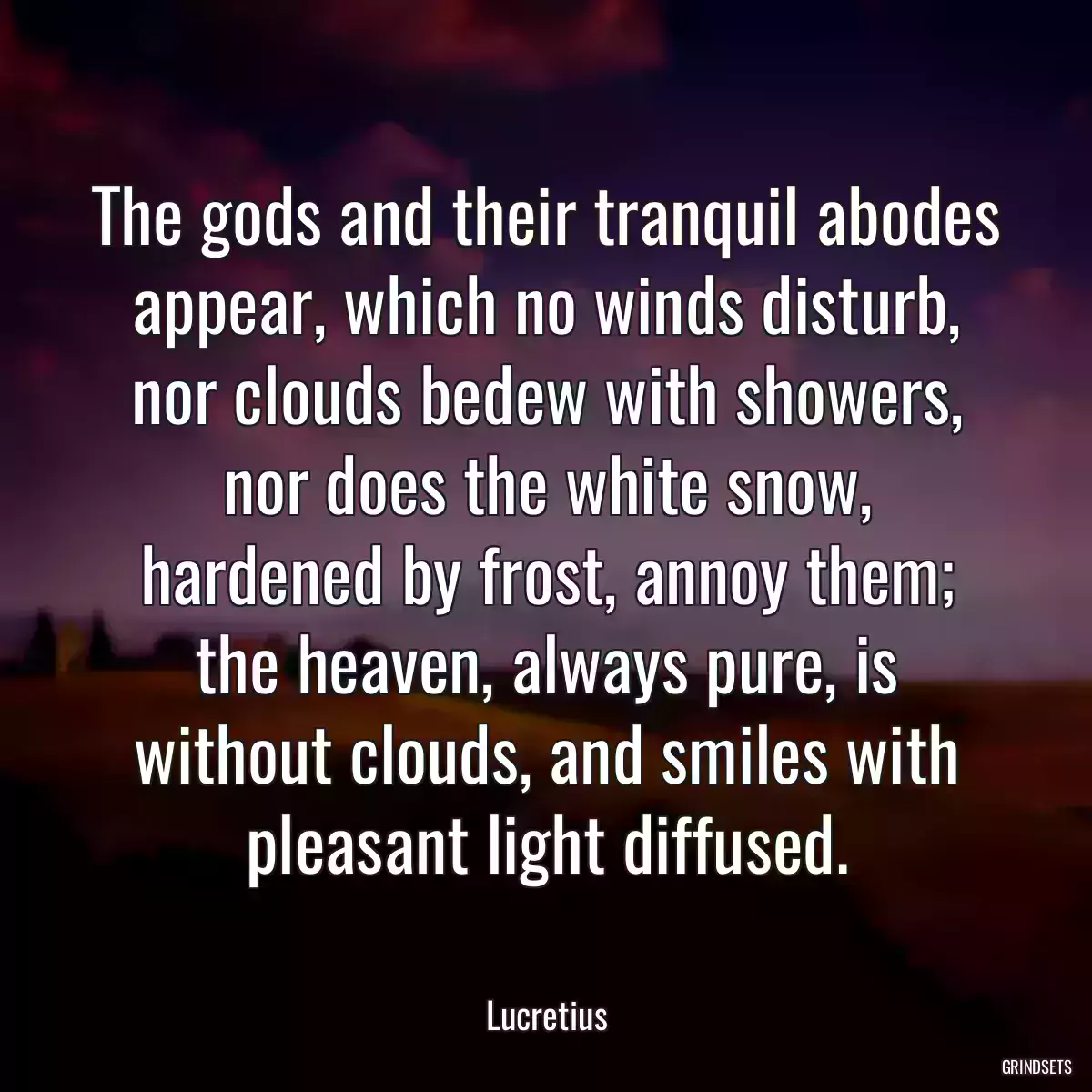 The gods and their tranquil abodes appear, which no winds disturb, nor clouds bedew with showers, nor does the white snow, hardened by frost, annoy them; the heaven, always pure, is without clouds, and smiles with pleasant light diffused.