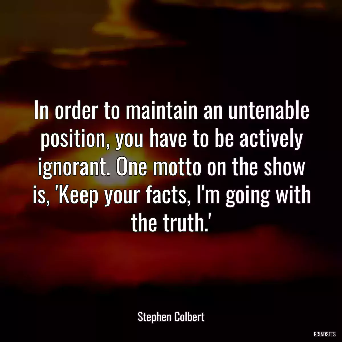 In order to maintain an untenable position, you have to be actively ignorant. One motto on the show is, \'Keep your facts, I\'m going with the truth.\'