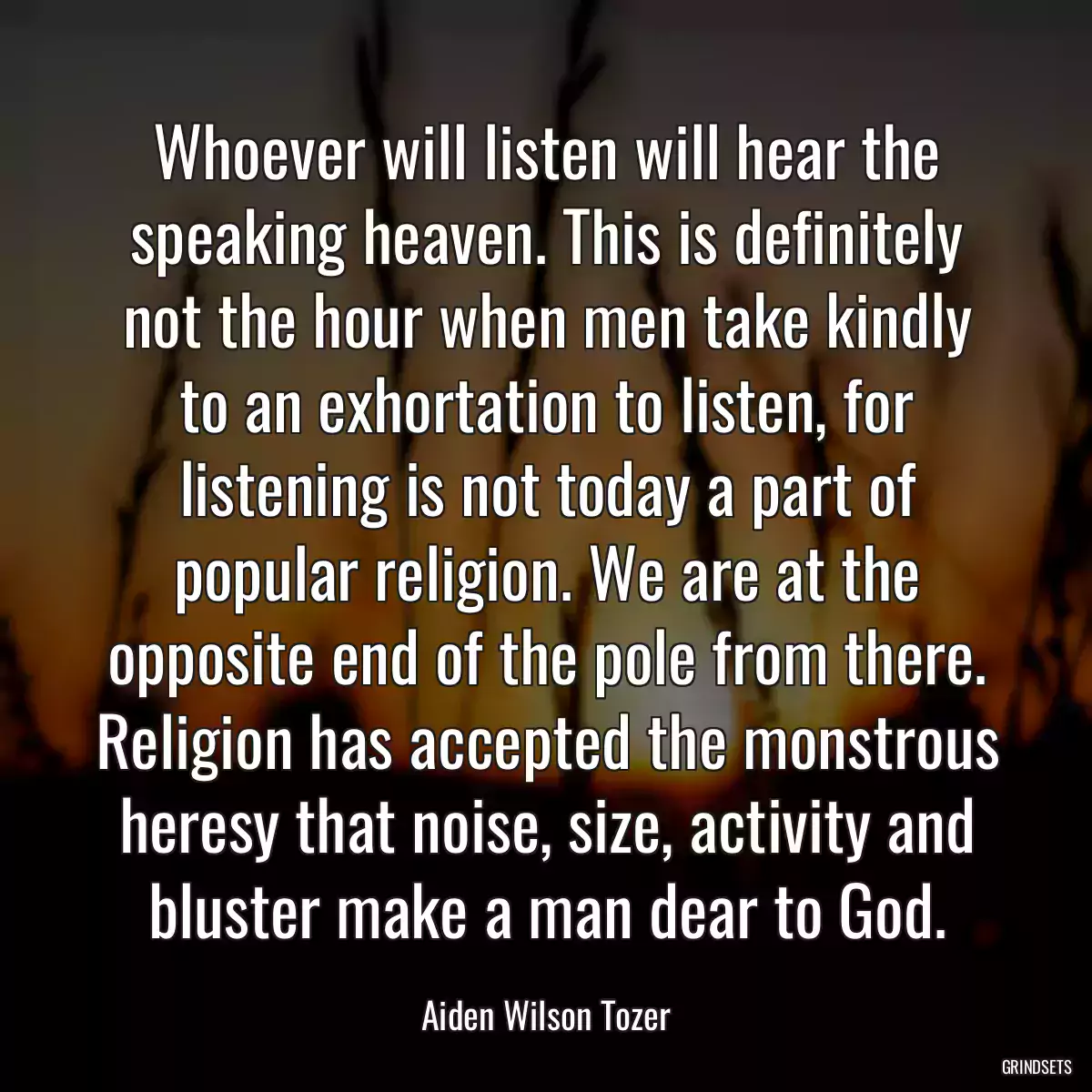 Whoever will listen will hear the speaking heaven. This is definitely not the hour when men take kindly to an exhortation to listen, for listening is not today a part of popular religion. We are at the opposite end of the pole from there. Religion has accepted the monstrous heresy that noise, size, activity and bluster make a man dear to God.