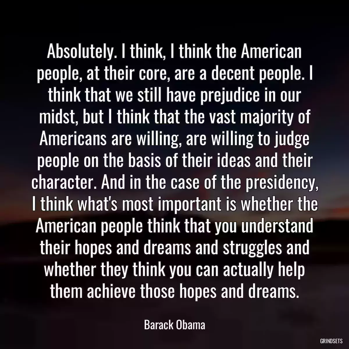 Absolutely. I think, I think the American people, at their core, are a decent people. I think that we still have prejudice in our midst, but I think that the vast majority of Americans are willing, are willing to judge people on the basis of their ideas and their character. And in the case of the presidency, I think what\'s most important is whether the American people think that you understand their hopes and dreams and struggles and whether they think you can actually help them achieve those hopes and dreams.