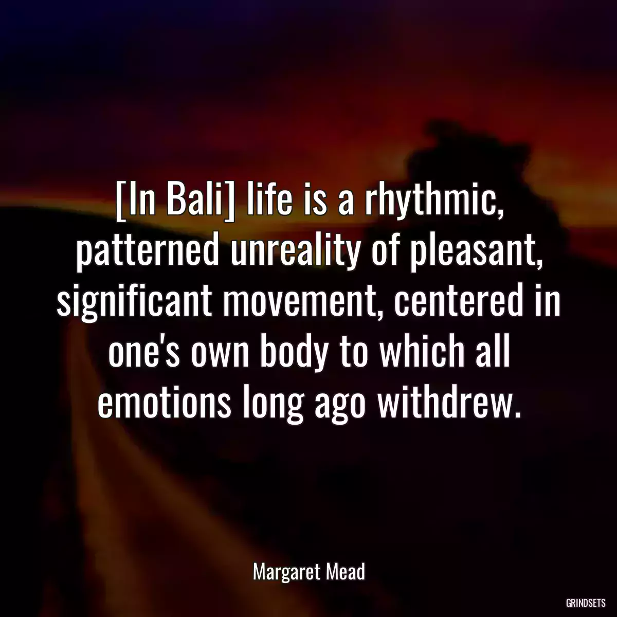 [In Bali] life is a rhythmic, patterned unreality of pleasant, significant movement, centered in one\'s own body to which all emotions long ago withdrew.