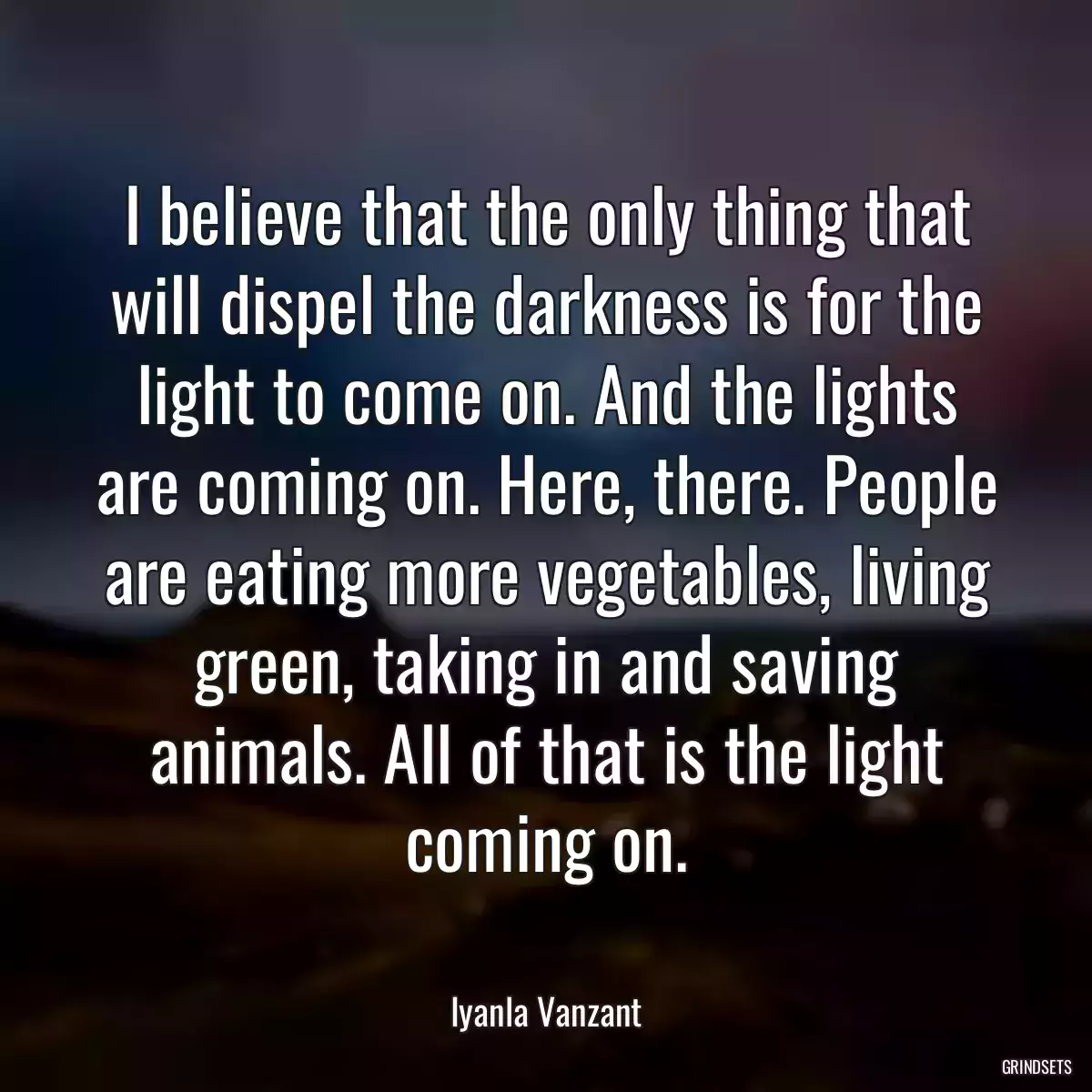 I believe that the only thing that will dispel the darkness is for the light to come on. And the lights are coming on. Here, there. People are eating more vegetables, living green, taking in and saving animals. All of that is the light coming on.