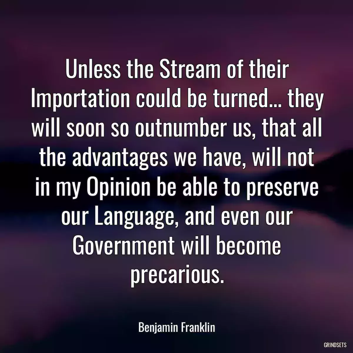 Unless the Stream of their Importation could be turned... they will soon so outnumber us, that all the advantages we have, will not in my Opinion be able to preserve our Language, and even our Government will become precarious.