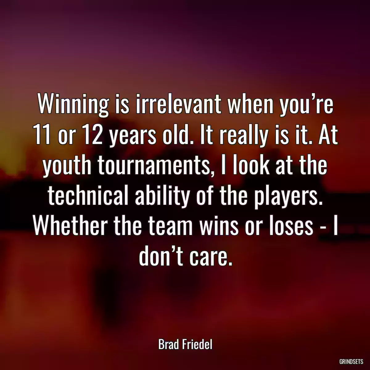 Winning is irrelevant when you’re 11 or 12 years old. It really is it. At youth tournaments, I look at the technical ability of the players. Whether the team wins or loses - I don’t care.