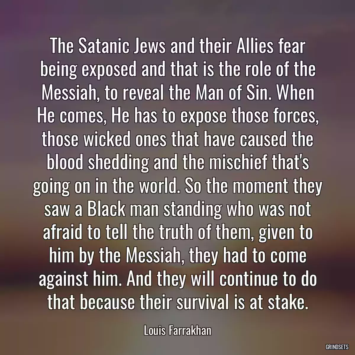 The Satanic Jews and their Allies fear being exposed and that is the role of the Messiah, to reveal the Man of Sin. When He comes, He has to expose those forces, those wicked ones that have caused the blood shedding and the mischief that\'s going on in the world. So the moment they saw a Black man standing who was not afraid to tell the truth of them, given to him by the Messiah, they had to come against him. And they will continue to do that because their survival is at stake.