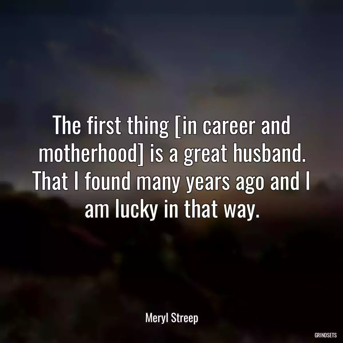 The first thing [in career and motherhood] is a great husband. That I found many years ago and I am lucky in that way.