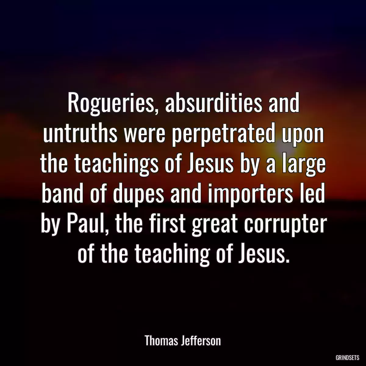 Rogueries, absurdities and untruths were perpetrated upon the teachings of Jesus by a large band of dupes and importers led by Paul, the first great corrupter of the teaching of Jesus.