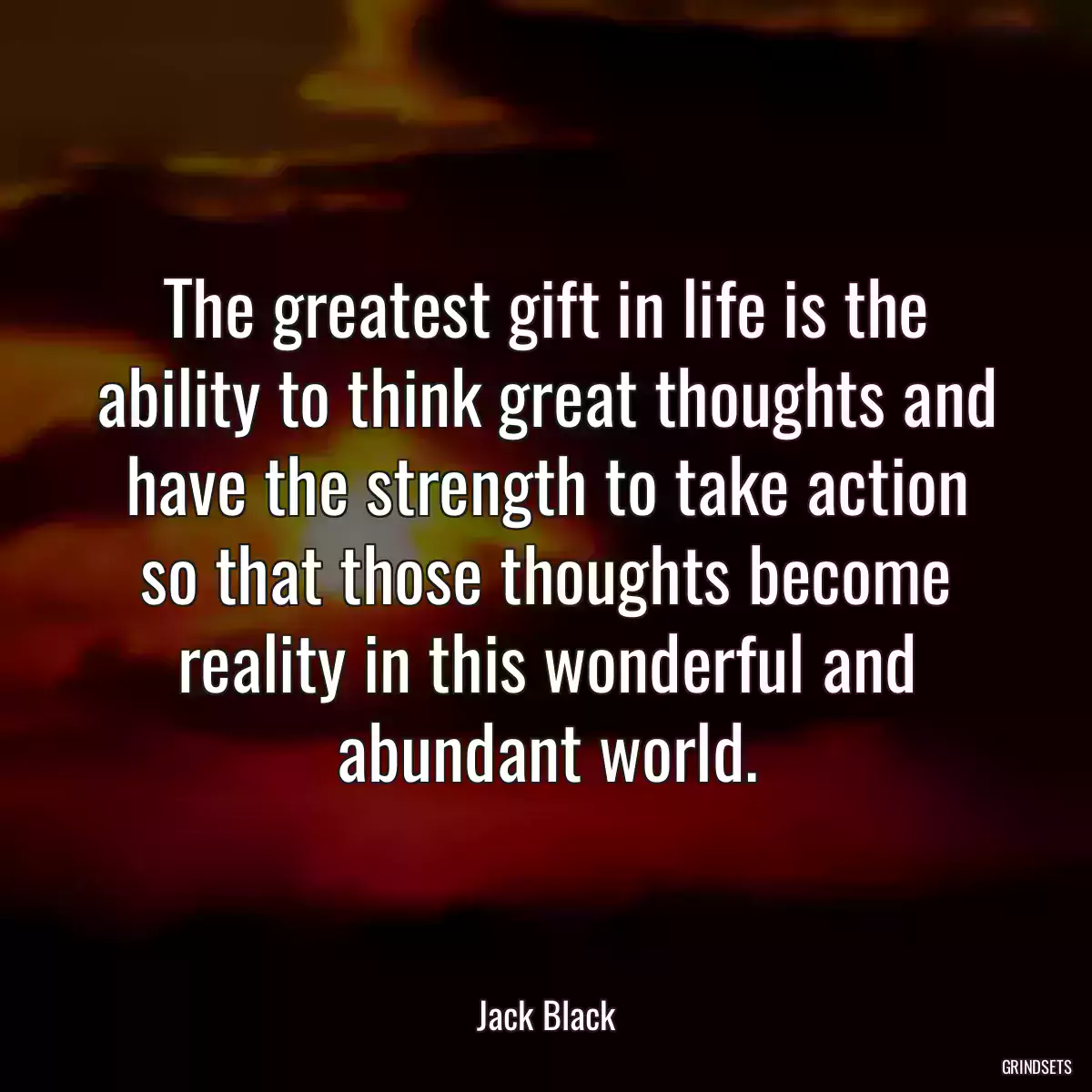 The greatest gift in life is the ability to think great thoughts and have the strength to take action so that those thoughts become reality in this wonderful and abundant world.